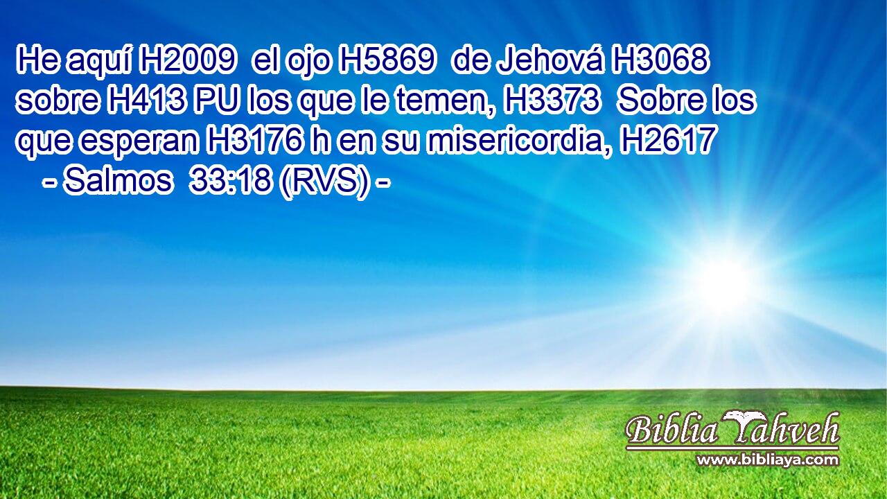 He aquí H2009  el ojo H5869  de Jehová H3068  sobre H413 PU los que le temen, H3373  Sobre los que esperan H3176 h en su misericordia, H2617  