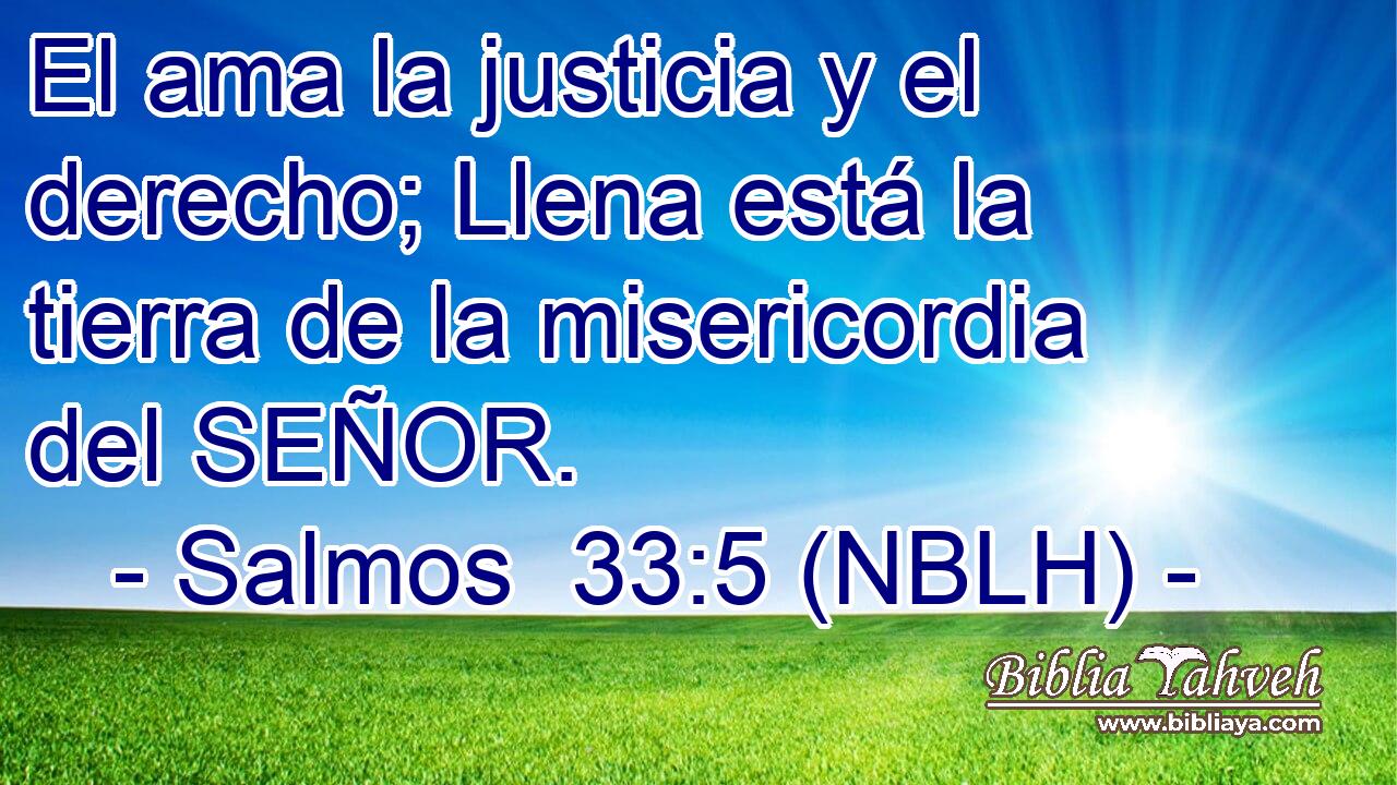  El ama la justicia y el derecho; Llena está la tierra de la misericordia del SEÑOR. 