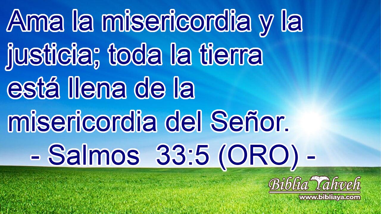  Ama la misericordia y la justicia; toda la tierra está llena de la misericordia del Señor. 