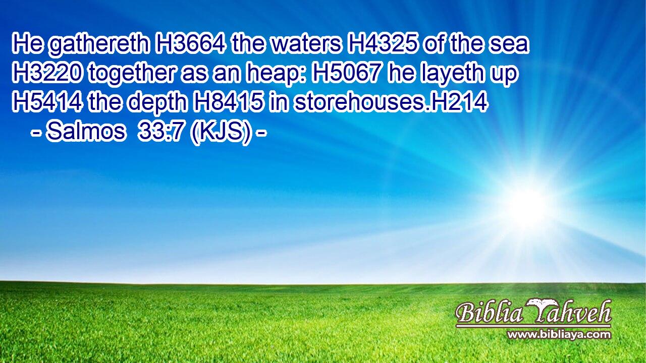 He gathereth H3664 the waters H4325 of the sea H3220 together as an heap: H5067 he layeth up H5414 the depth H8415 in storehouses.H214