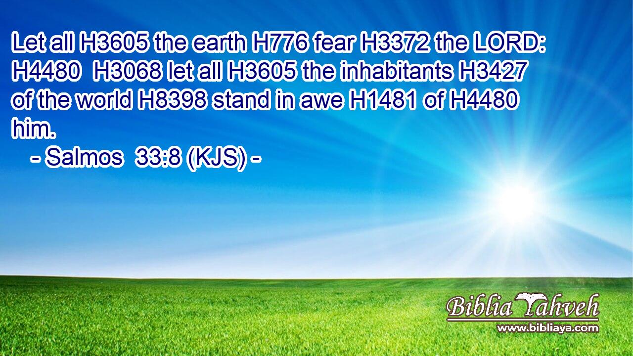 Let all H3605 the earth H776 fear H3372 the LORD: H4480  H3068 let all H3605 the inhabitants H3427 of the world H8398 stand in awe H1481 of H4480 him.
