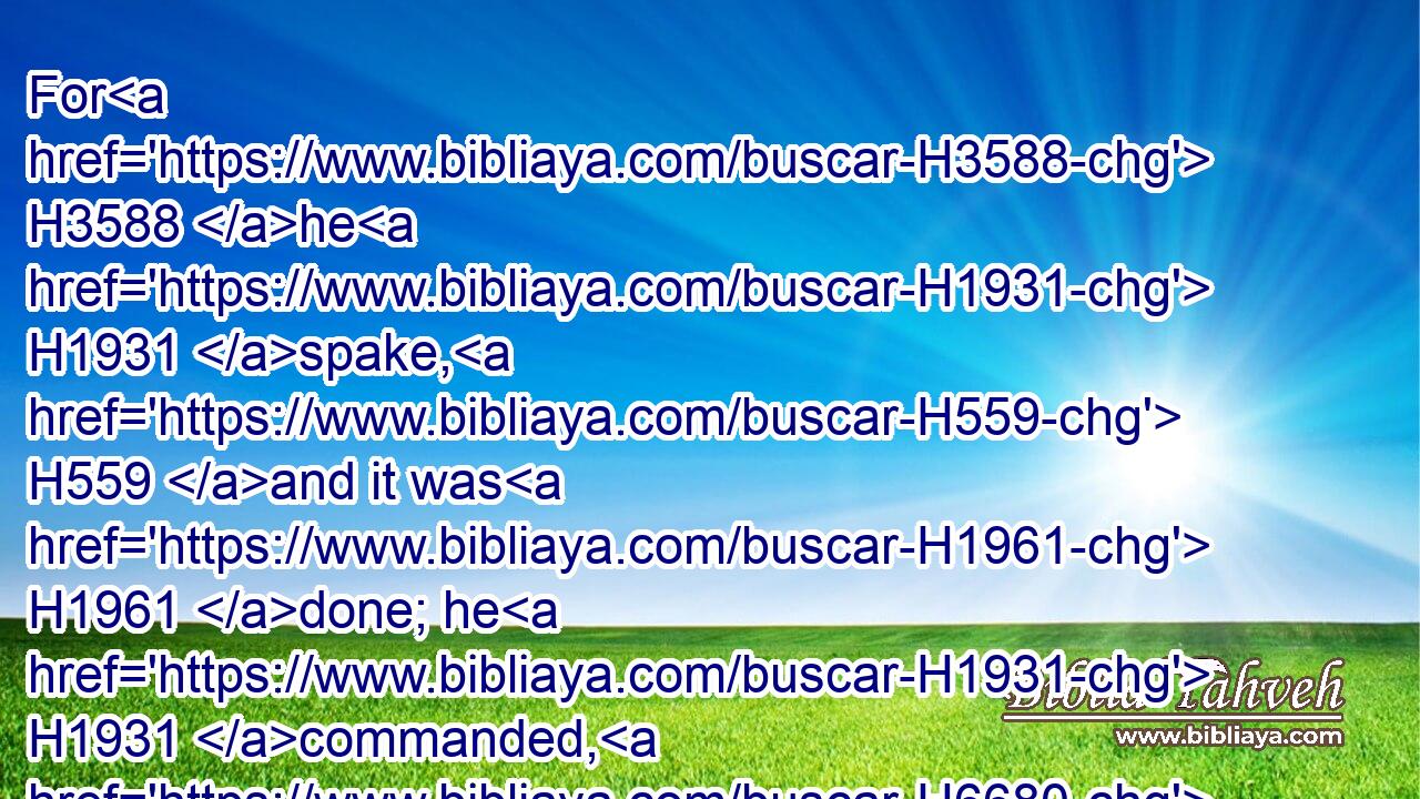 For H3588 he H1931 spake, H559 and it was H1961 done; he H1931 commanded, H6680 and it stood fast.H5975