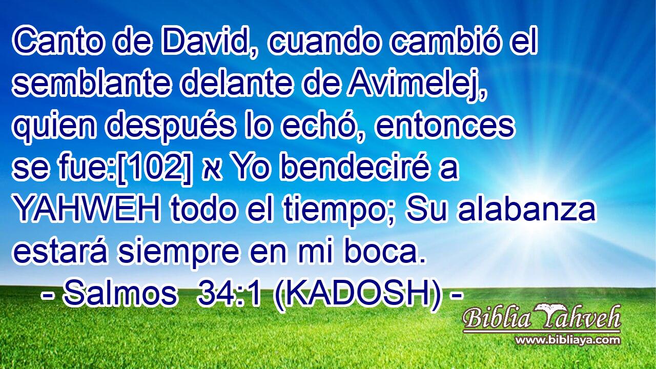  Canto de David, cuando cambió el semblante delante de Avimelej, quien después lo echó, entonces se fue:[102] א Yo bendeciré a YAHWEH todo el tiempo; Su alabanza estará siempre en mi boca. 