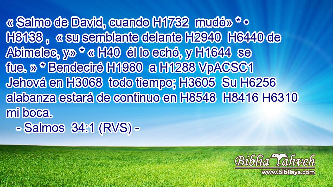 « Salmo de David, cuando H1732  mudó» * • H8138 ,  « su semblante delante H2940  H6440 de Abimelec, y» * « H40  él lo echó, y H1644  se fue. » * Bendeciré H1980  a H1288 VpACSC1 Jehová en H3068  todo tiempo; H3605  Su H6256  alabanza estará de continuo en H8548  H8416 H6310 mi boca. 