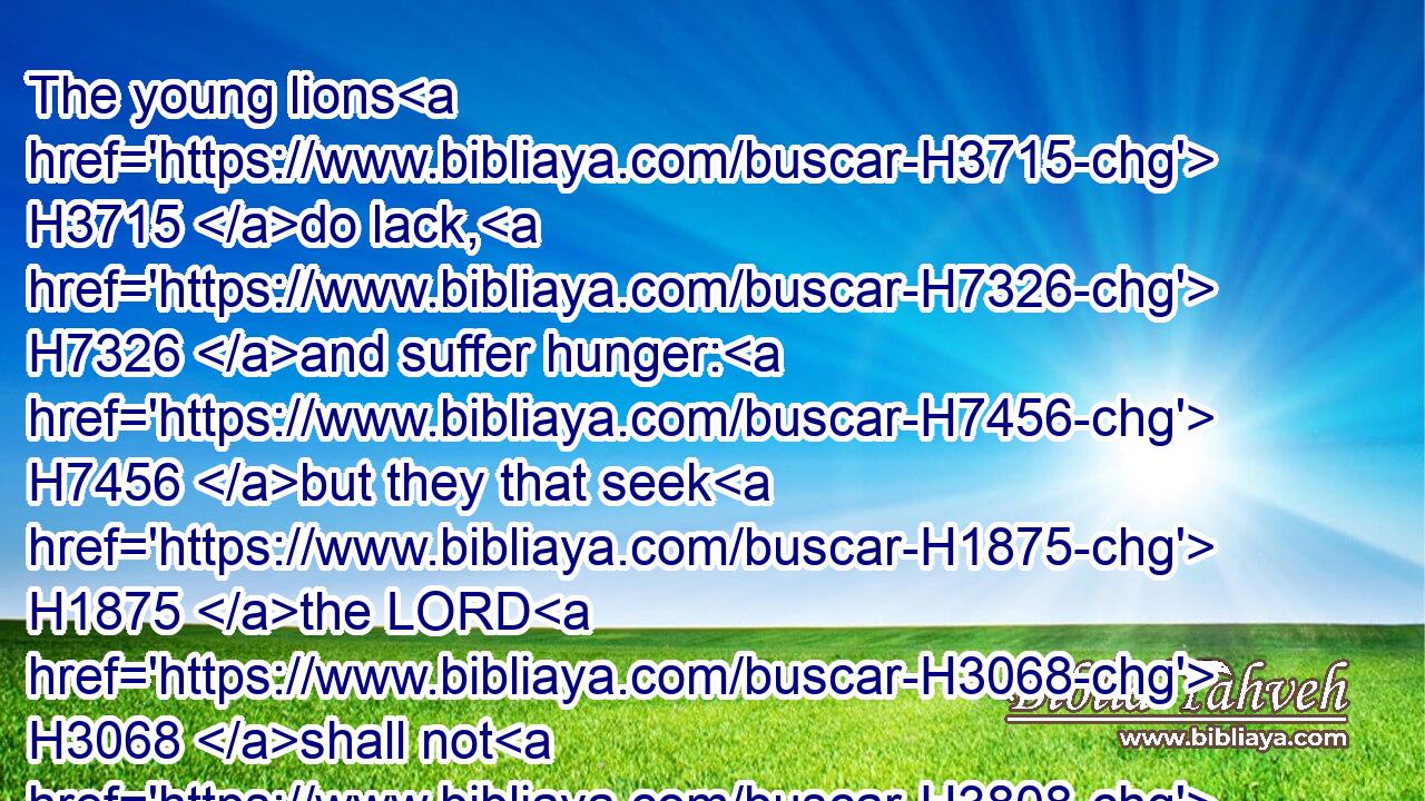 The young lions H3715 do lack, H7326 and suffer hunger: H7456 but they that seek H1875 the LORD H3068 shall not H3808 want H2637 any H3605 good H2896 thing.