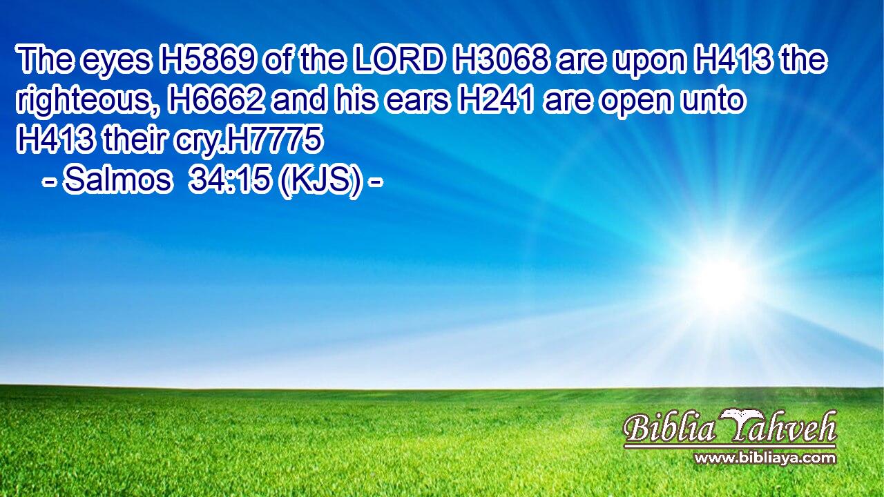 The eyes H5869 of the LORD H3068 are upon H413 the righteous, H6662 and his ears H241 are open unto H413 their cry.H7775