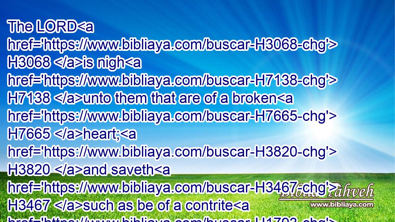 The LORD H3068 is nigh H7138 unto them that are of a broken H7665 heart; H3820 and saveth H3467 such as be of a contrite H1793 spirit.H7307