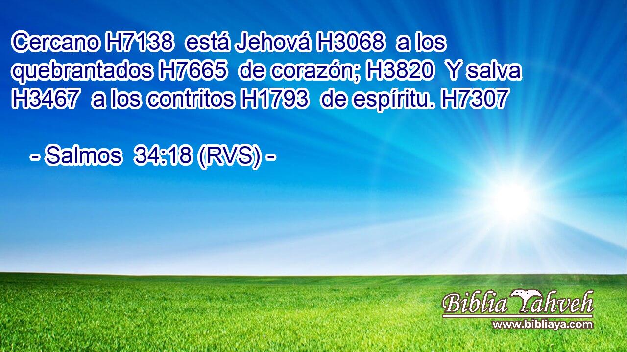 Cercano H7138  está Jehová H3068  a los quebrantados H7665  de corazón; H3820  Y salva H3467  a los contritos H1793  de espíritu. H7307  