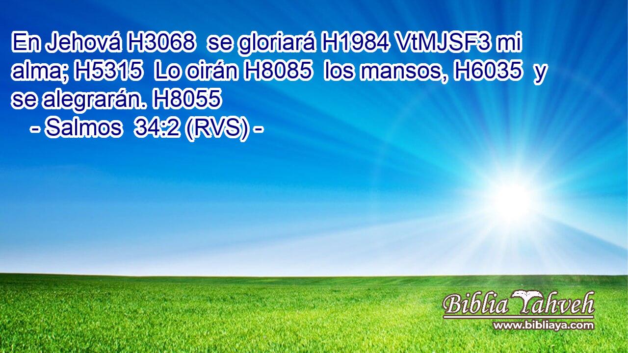 En Jehová H3068  se gloriará H1984 VtMJSF3 mi alma; H5315  Lo oirán H8085  los mansos, H6035  y se alegrarán. H8055  