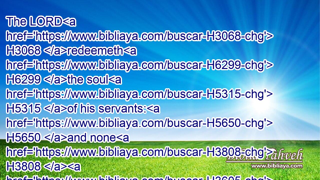 The LORD H3068 redeemeth H6299 the soul H5315 of his servants: H5650 and none H3808  H3605 of them that trust H2620 in him shall be desolate.H816