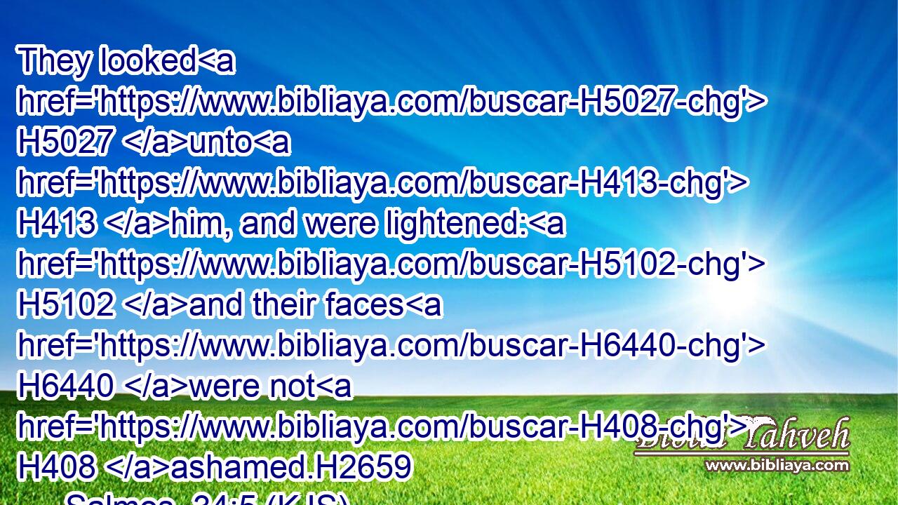They looked H5027 unto H413 him, and were lightened: H5102 and their faces H6440 were not H408 ashamed.H2659