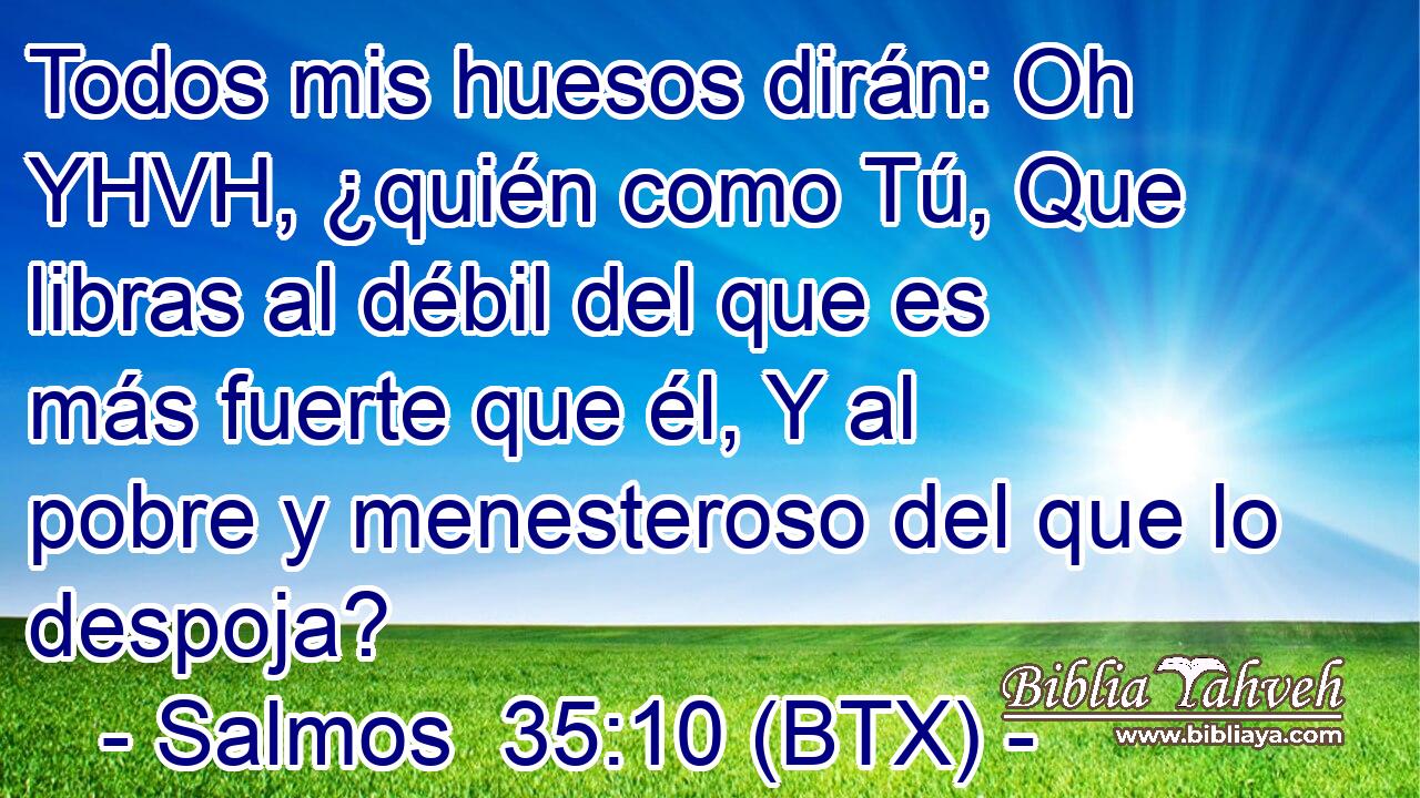 Todos mis huesos dirán: Oh YHVH, ¿quién como Tú, Que libras al débil del que es más fuerte que él, Y al pobre y menesteroso del que lo despoja?