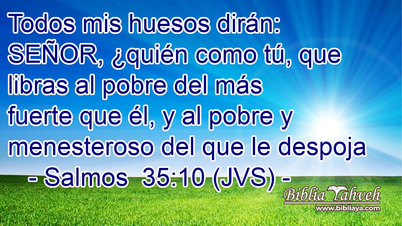 Todos mis huesos dirán: SEÑOR, ¿quién como tú, que libras al pobre del más fuerte que él, y al pobre y menesteroso del que le despoja