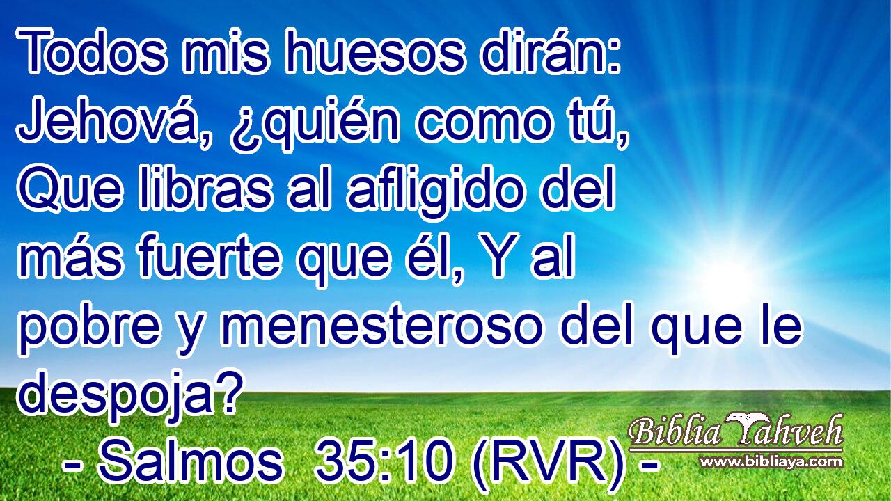 Todos mis huesos dirán: Jehová, ¿quién como tú, Que libras al afligido del más fuerte que él, Y al pobre y menesteroso del que le despoja?
