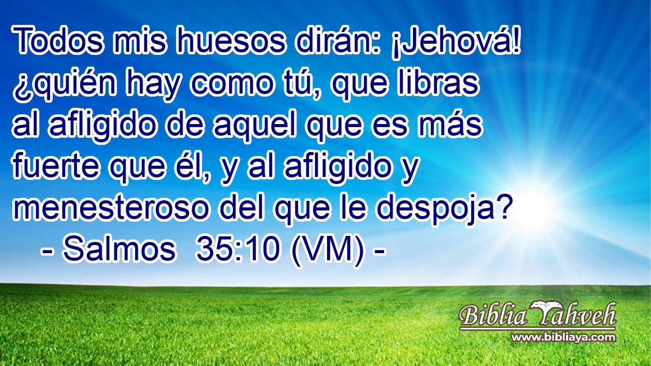  Todos mis huesos dirán: ¡Jehová! ¿quién hay como tú, que libras al afligido de aquel que es más fuerte que él, y al afligido y menesteroso del que le despoja? 