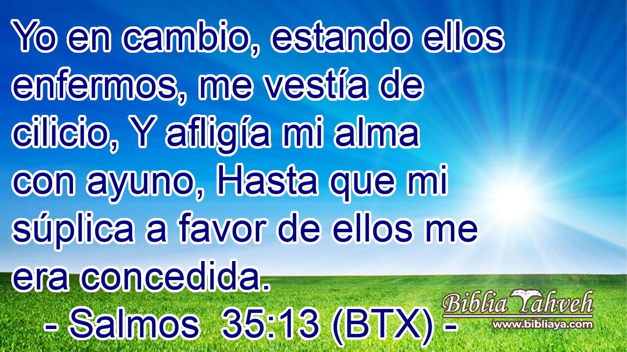 Yo en cambio, estando ellos enfermos, me vestía de cilicio, Y afligía mi alma con ayuno, Hasta que mi súplica a favor de ellos me era concedida.