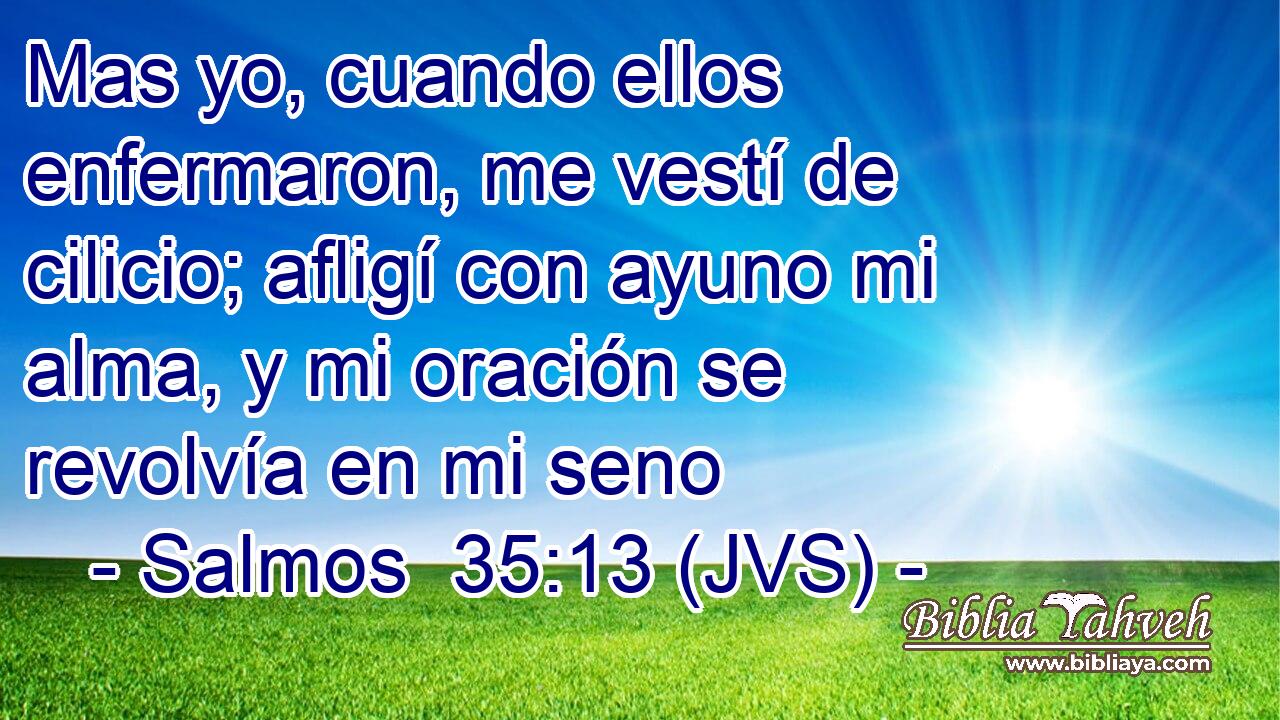 Mas yo, cuando ellos enfermaron, me vestí de cilicio; afligí con ayuno mi alma, y mi oración se revolvía en mi seno