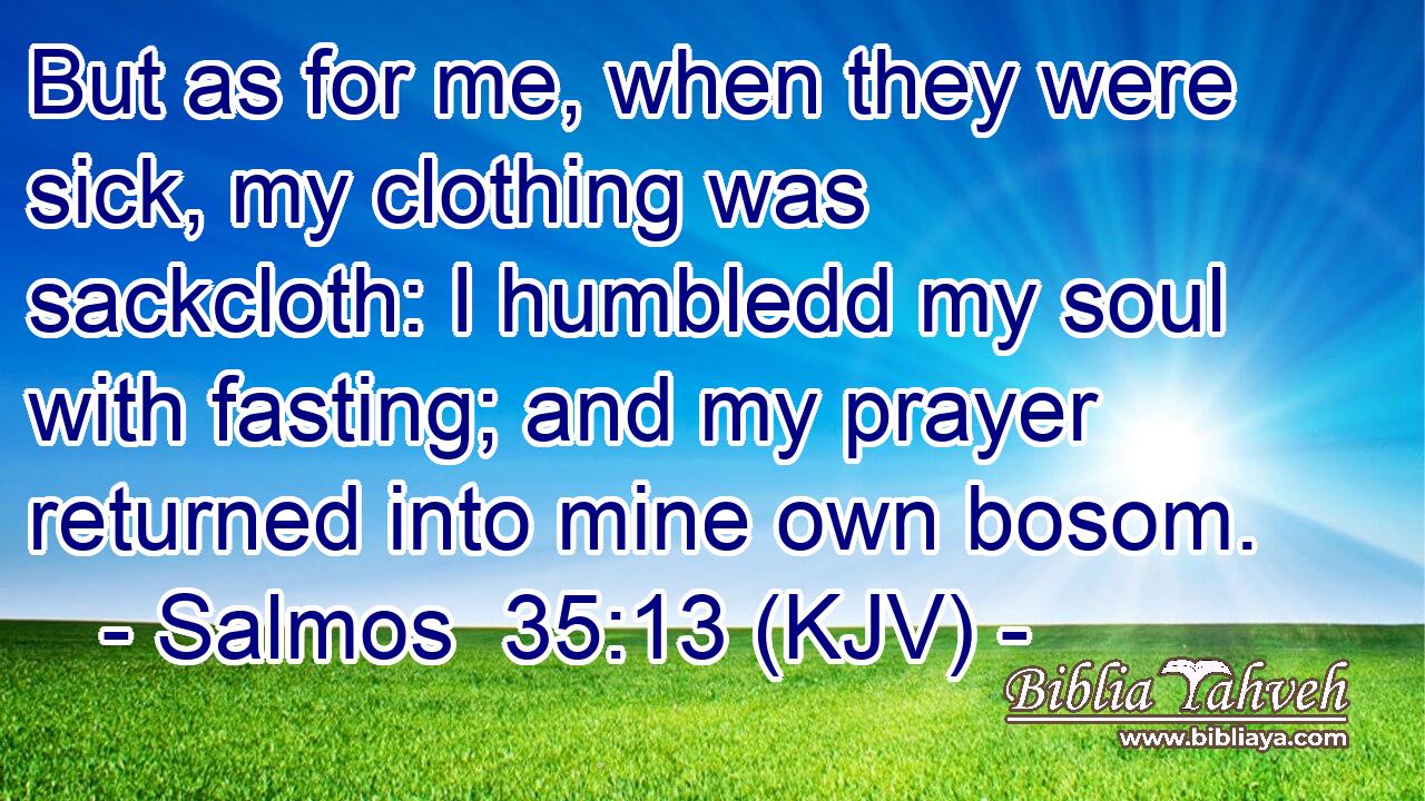 But as for me, when they were sick, my clothing was sackcloth: I humbledd my soul with fasting; and my prayer returned into mine own bosom.
