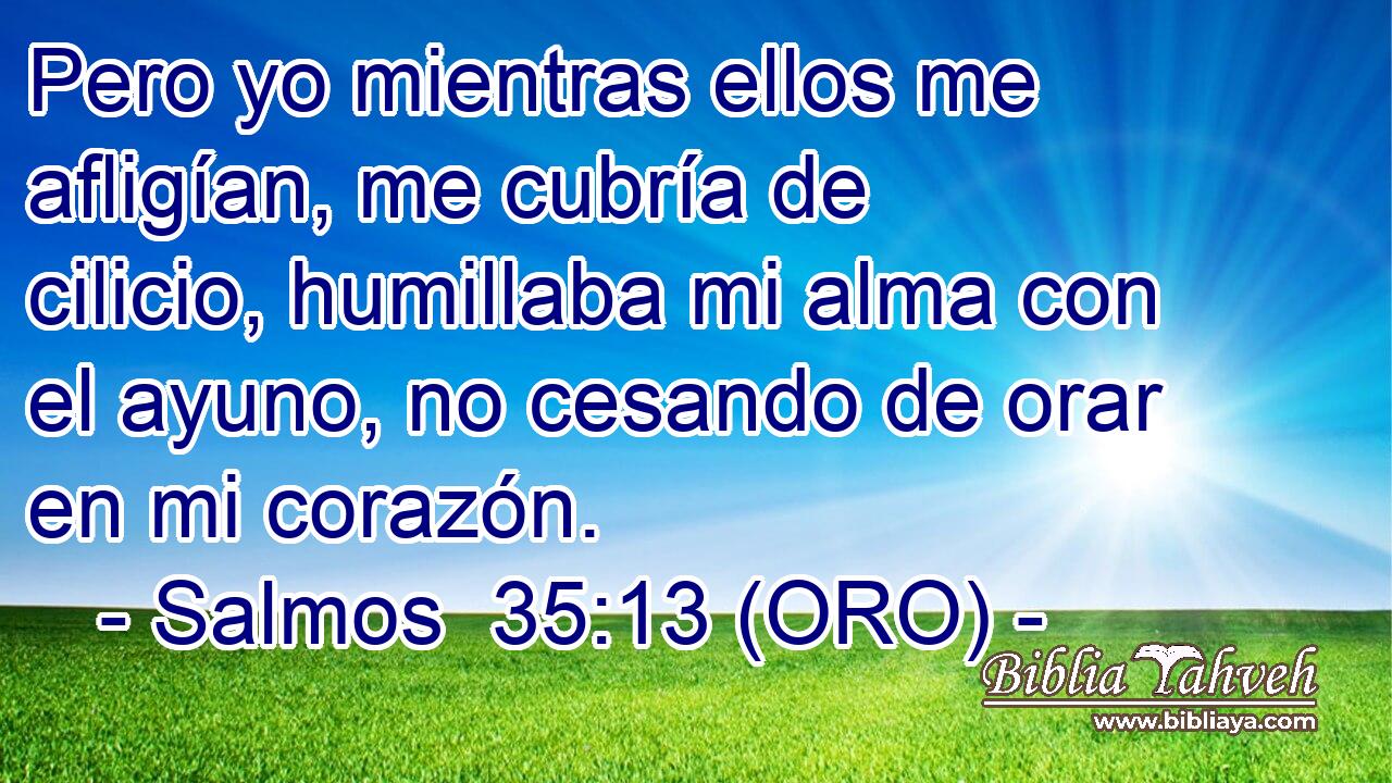  Pero yo mientras ellos me afligían, me cubría de cilicio, humillaba mi alma con el ayuno, no cesando de orar en mi corazón. 
