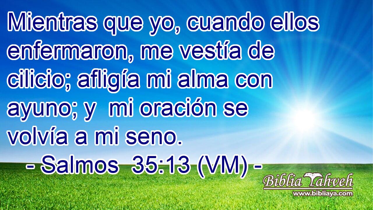  Mientras que yo, cuando ellos enfermaron, me vestía de cilicio; afligía mi alma con ayuno; y  mi oración se volvía a mi seno. 