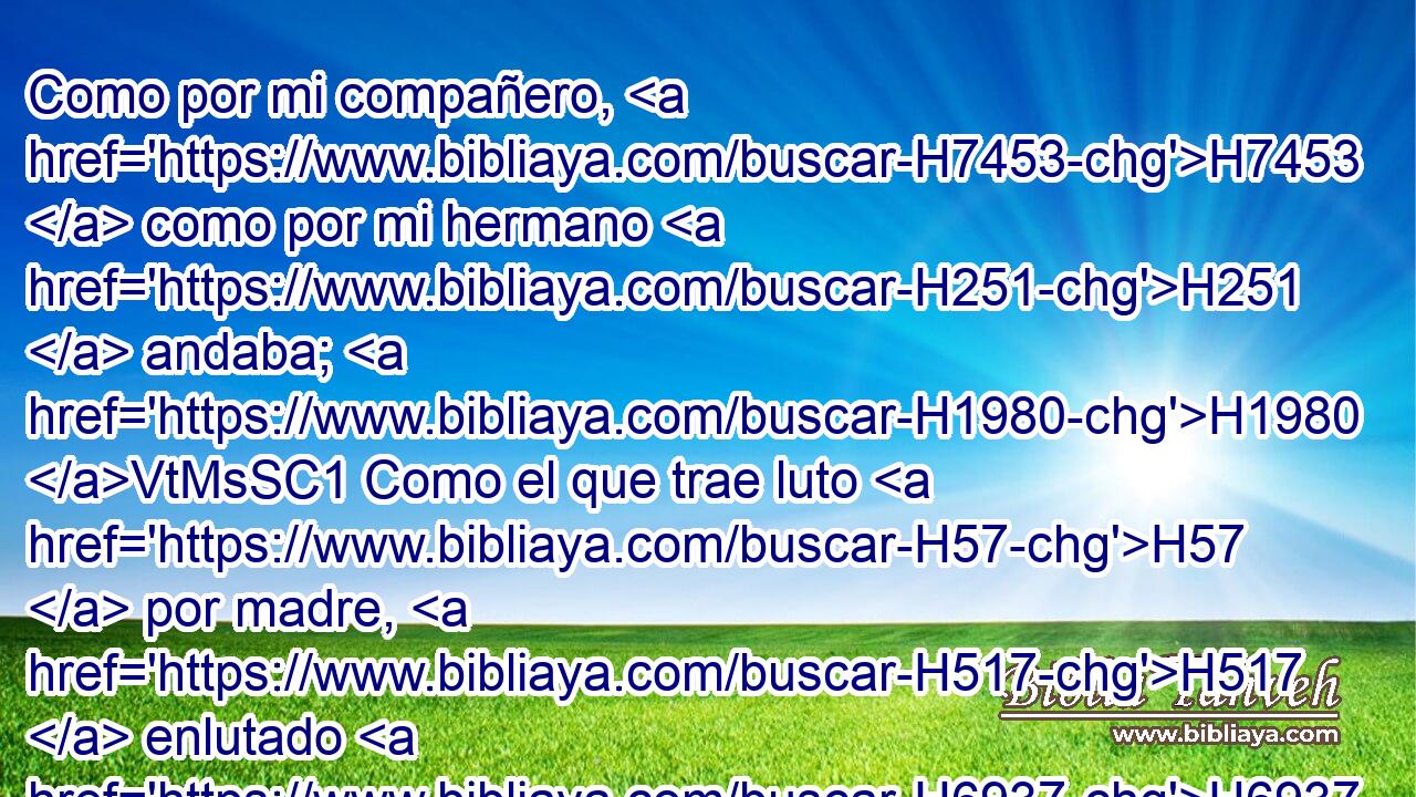 Como por mi compañero, H7453  como por mi hermano H251  andaba; H1980 VtMsSC1 Como el que trae luto H57  por madre, H517  enlutado H6937  me humillaba. H7817  