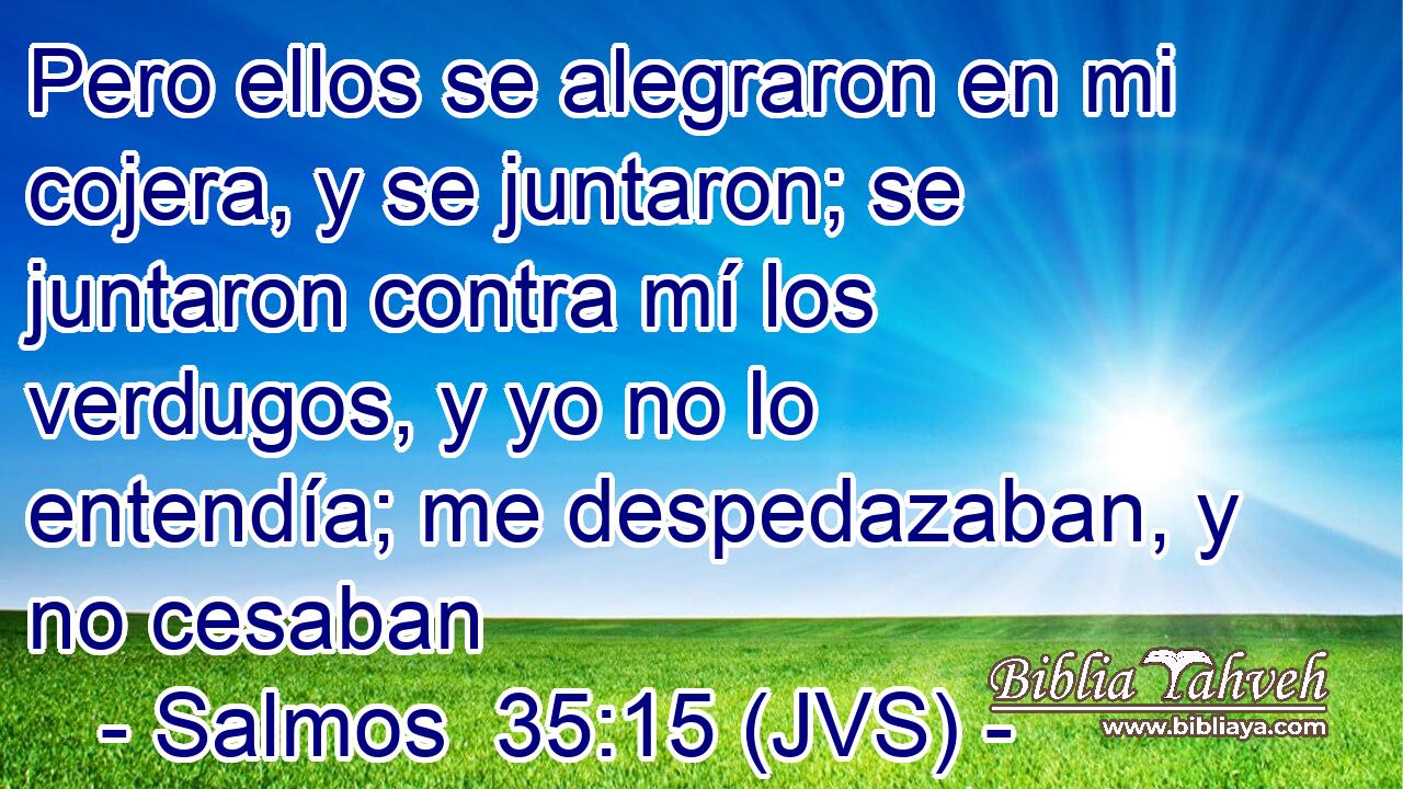 Pero ellos se alegraron en mi cojera, y se juntaron; se juntaron contra mí los verdugos, y yo no lo entendía; me despedazaban, y no cesaban