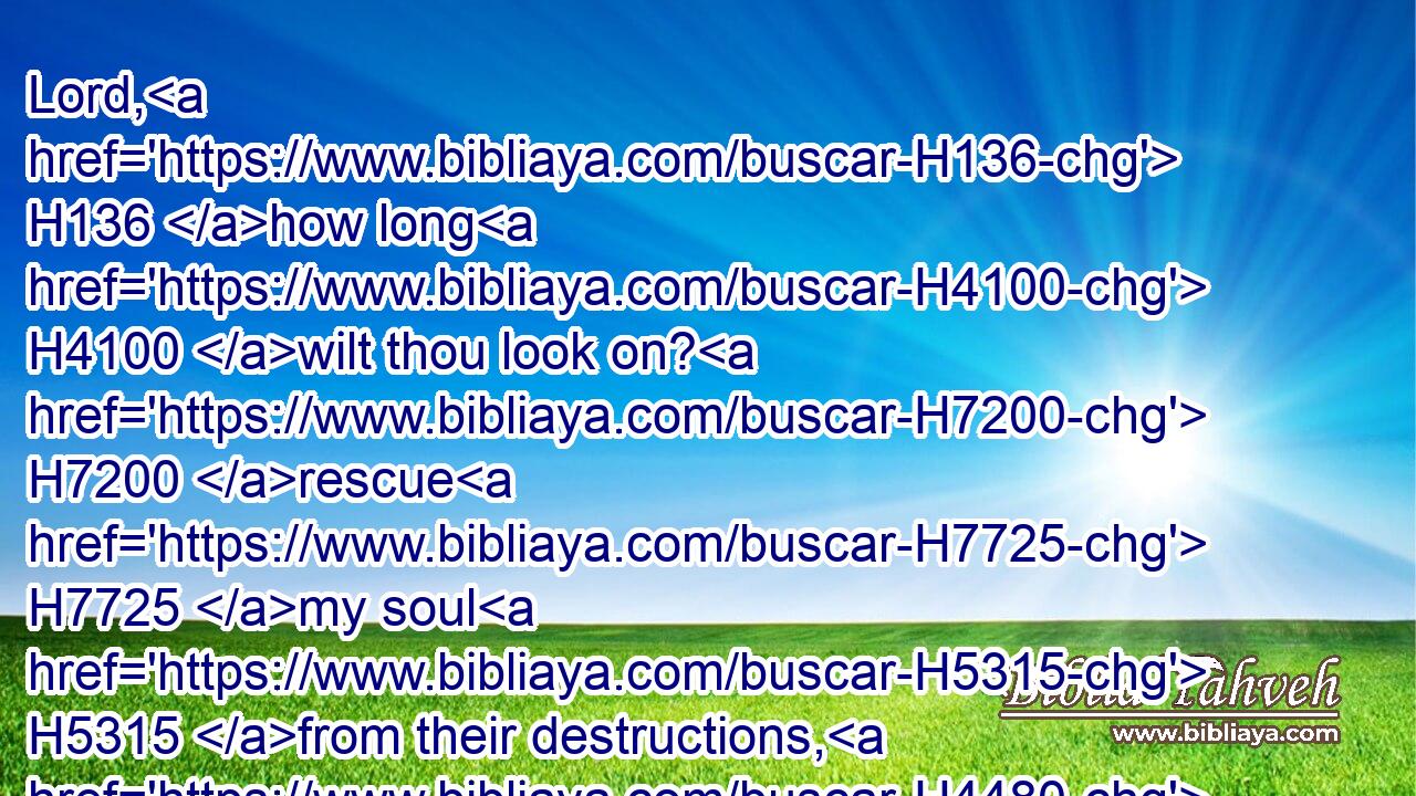 Lord, H136 how long H4100 wilt thou look on? H7200 rescue H7725 my soul H5315 from their destructions, H4480  H7722 my darling H3173 from the lions. H4480 H3715
