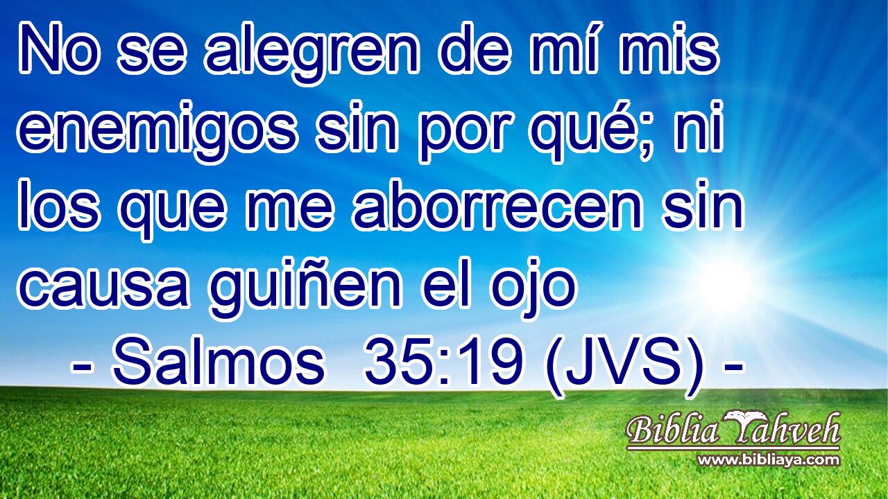 No se alegren de mí mis enemigos sin por qué; ni los que me aborrecen sin causa guiñen el ojo