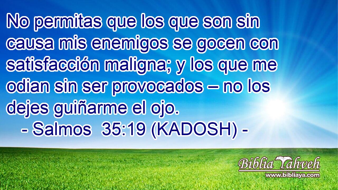  No permitas que los que son sin causa mis enemigos se gocen con satisfacción maligna; y los que me odian sin ser provocados – no los dejes guiñarme el ojo. 