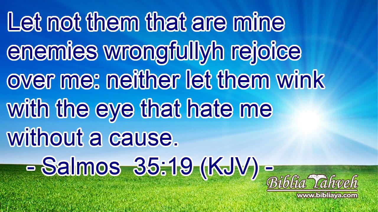 Let not them that are mine enemies wrongfullyh rejoice over me: neither let them wink with the eye that hate me without a cause.
