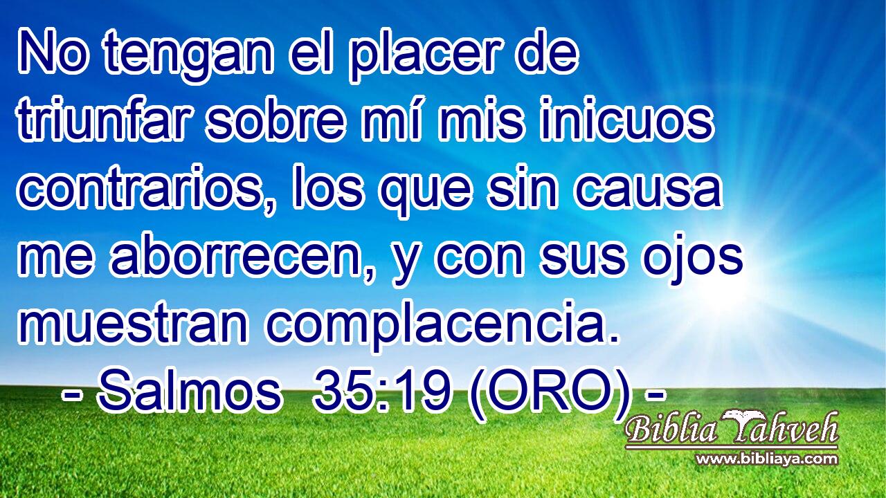  No tengan el placer de triunfar sobre mí mis inicuos contrarios, los que sin causa me aborrecen, y con sus ojos muestran complacencia. 