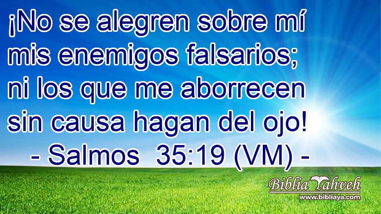  ¡No se alegren sobre mí mis enemigos falsarios; ni los que me aborrecen sin causa hagan del ojo! 