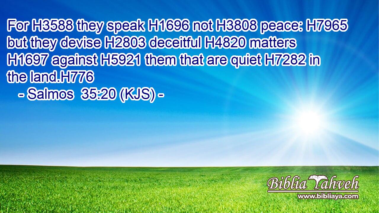 For H3588 they speak H1696 not H3808 peace: H7965 but they devise H2803 deceitful H4820 matters H1697 against H5921 them that are quiet H7282 in the land.H776