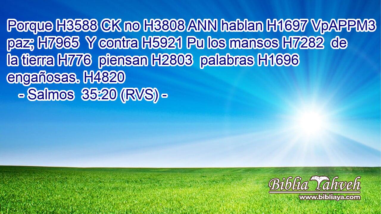 Porque H3588 CK no H3808 ANN hablan H1697 VpAPPM3 paz; H7965  Y contra H5921 Pu los mansos H7282  de la tierra H776  piensan H2803  palabras H1696  engañosas. H4820  