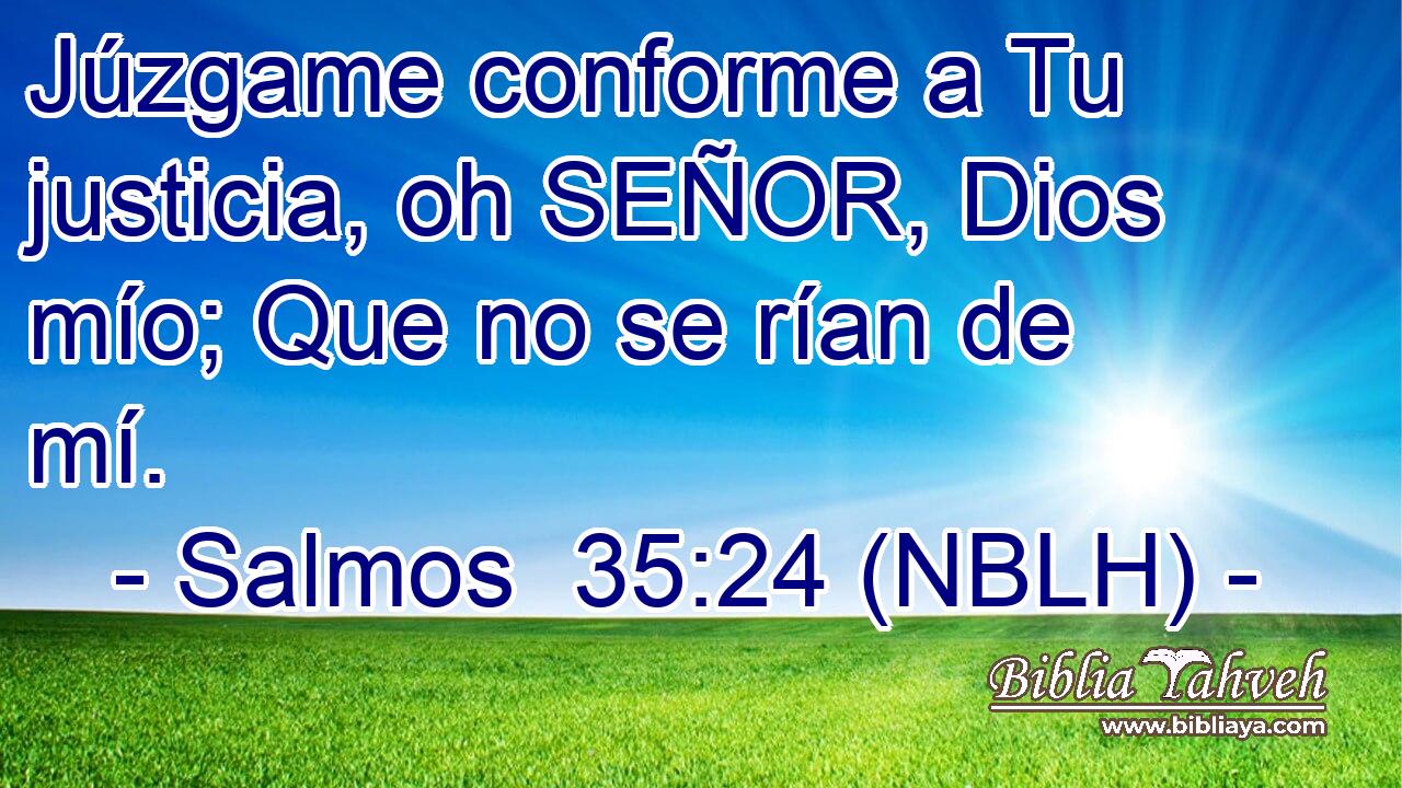  Júzgame conforme a Tu justicia, oh SEÑOR, Dios mío; Que no se rían de mí. 