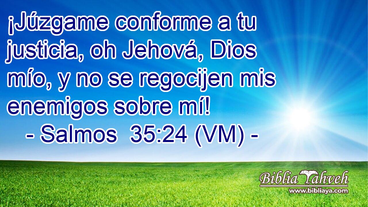 ¡Júzgame conforme a tu justicia, oh Jehová, Dios mío, y no se regocijen mis enemigos sobre mí! 