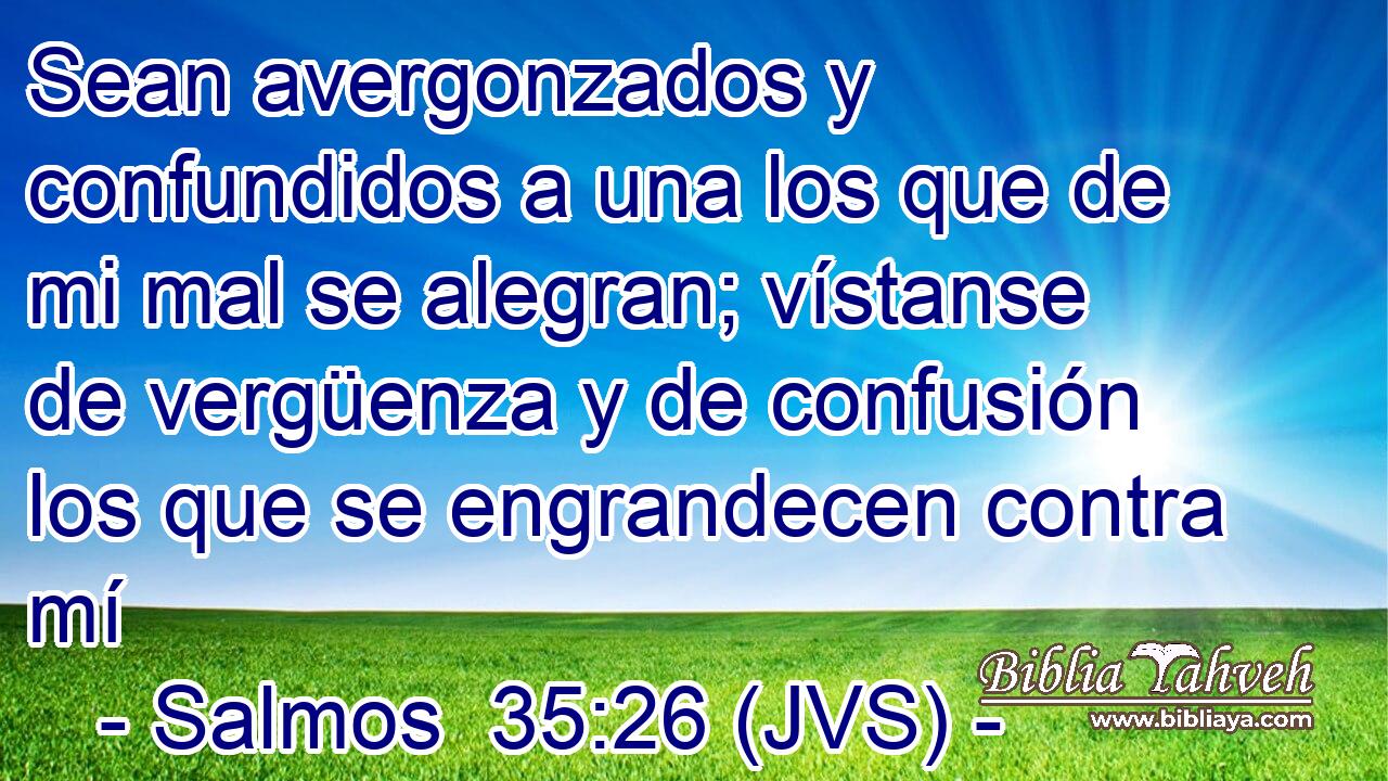 Sean avergonzados y confundidos a una los que de mi mal se alegran; vístanse de vergüenza y de confusión los que se engrandecen contra mí
