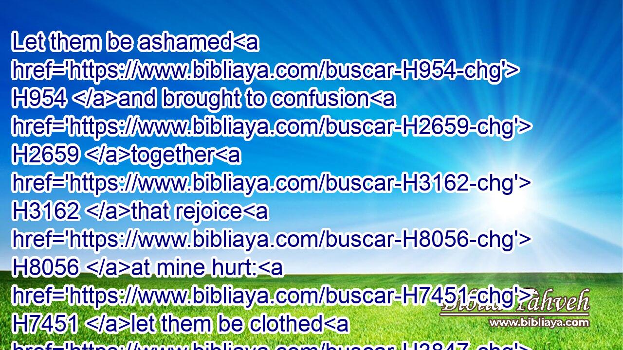 Let them be ashamed H954 and brought to confusion H2659 together H3162 that rejoice H8056 at mine hurt: H7451 let them be clothed H3847 with shame H1322 and dishonour H3639 that magnify H1431 themselves against H5921 me.