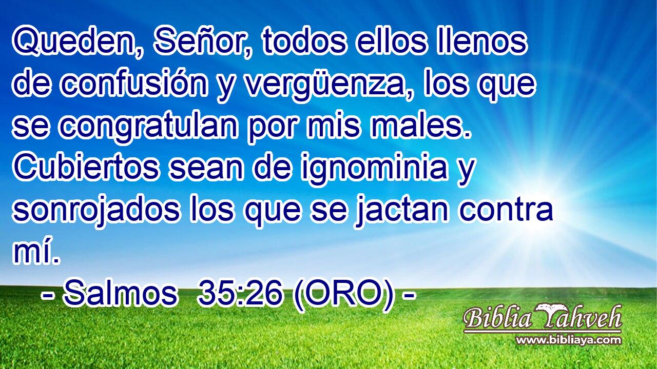  Queden, Señor, todos ellos llenos de confusión y vergüenza, los que se congratulan por mis males. Cubiertos sean de ignominia y sonrojados los que se jactan contra mí. 