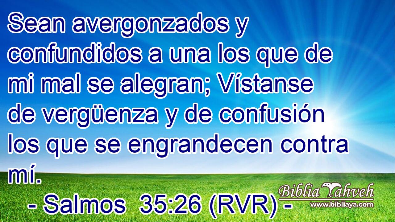 Sean avergonzados y confundidos a una los que de mi mal se alegran; Vístanse de vergüenza y de confusión los que se engrandecen contra mí.