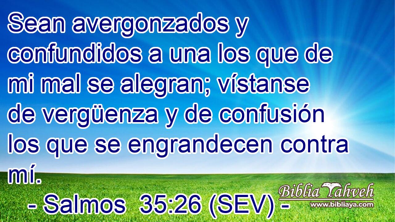 Sean avergonzados y confundidos a una los que de mi mal se alegran; vístanse de vergüenza y de confusión los que se engrandecen contra mí.