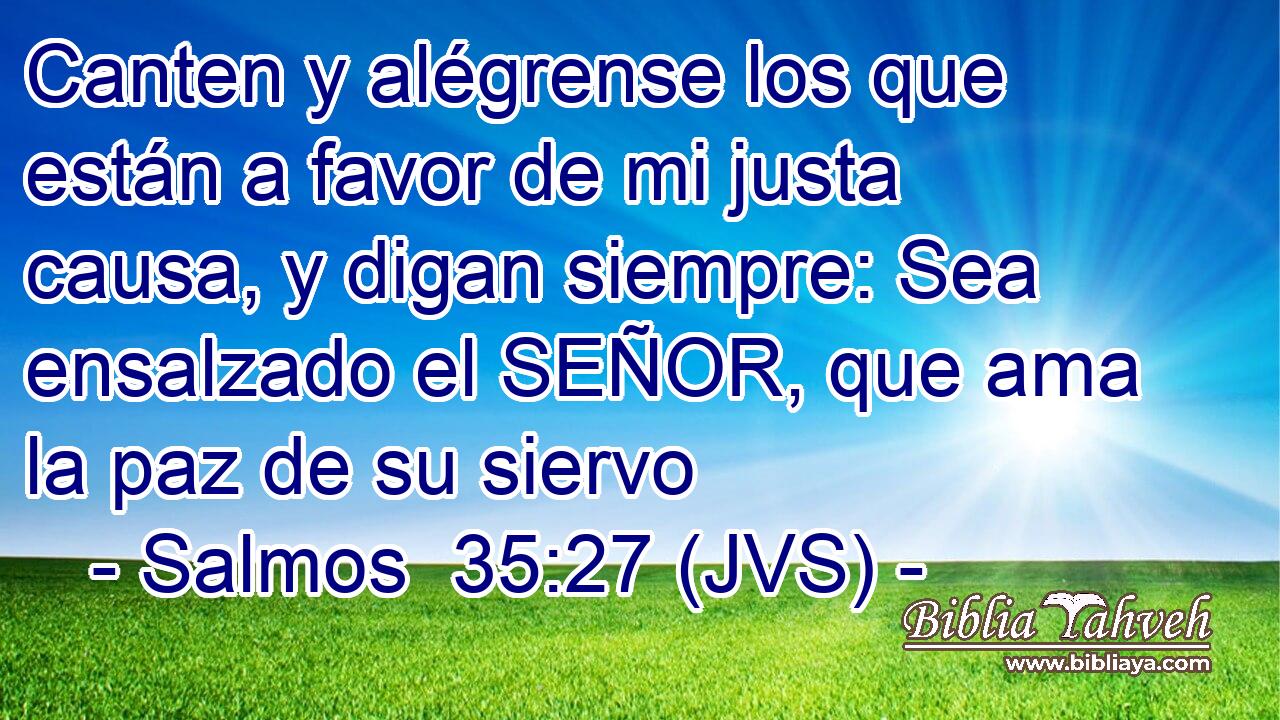 Canten y alégrense los que están a favor de mi justa causa, y digan siempre: Sea ensalzado el SEÑOR, que ama la paz de su siervo