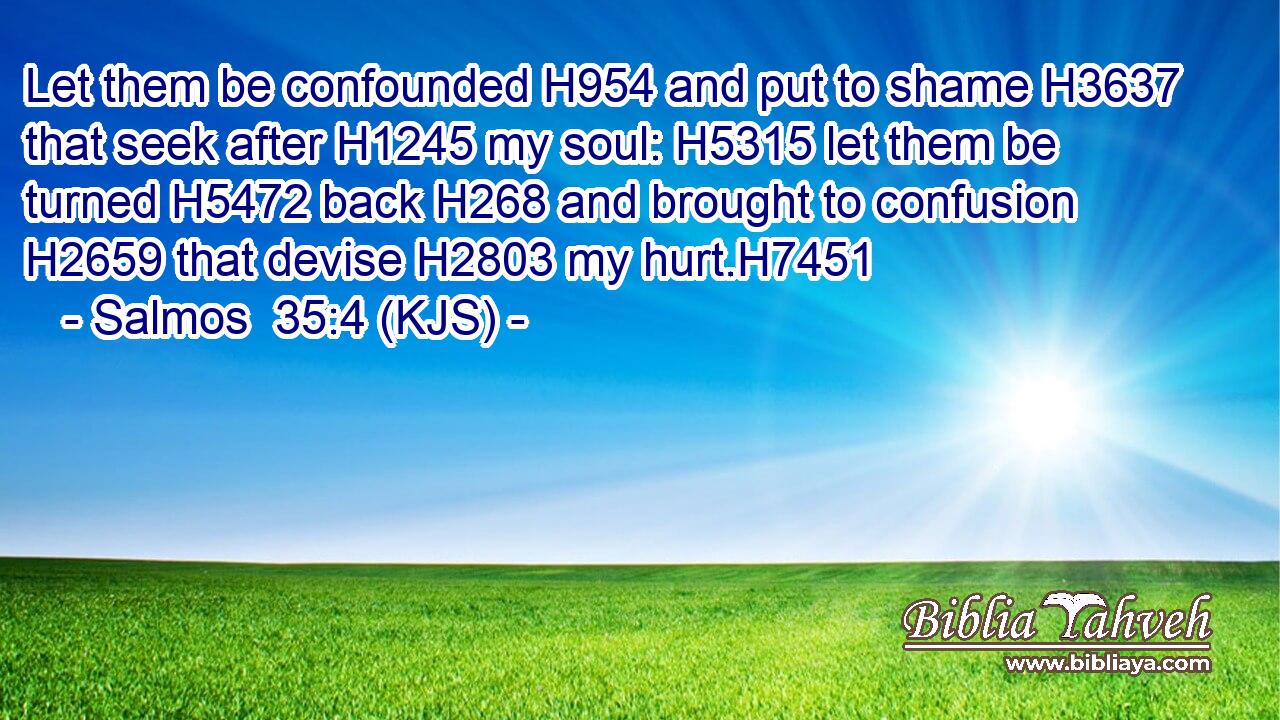Let them be confounded H954 and put to shame H3637 that seek after H1245 my soul: H5315 let them be turned H5472 back H268 and brought to confusion H2659 that devise H2803 my hurt.H7451