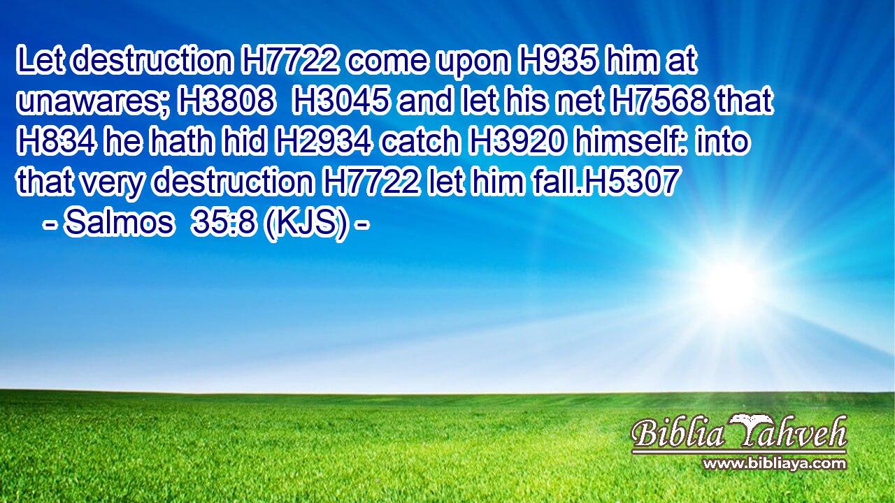 Let destruction H7722 come upon H935 him at unawares; H3808  H3045 and let his net H7568 that H834 he hath hid H2934 catch H3920 himself: into that very destruction H7722 let him fall.H5307