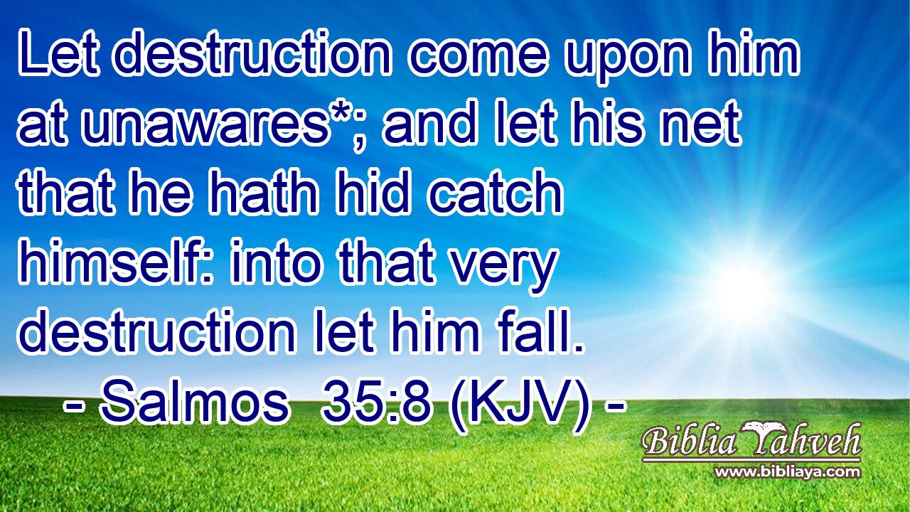 Let destruction come upon him at unawares*; and let his net that he hath hid catch himself: into that very destruction let him fall.