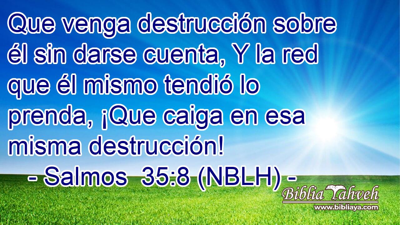  Que venga destrucción sobre él sin darse cuenta, Y la red que él mismo tendió lo prenda, ¡Que caiga en esa misma destrucción! 