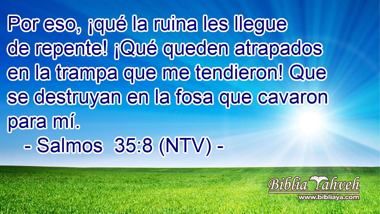 Por eso, ¡qué la ruina les llegue de repente! ¡Qué queden atrapados en la trampa que me tendieron! Que se destruyan en la fosa que cavaron para mí.