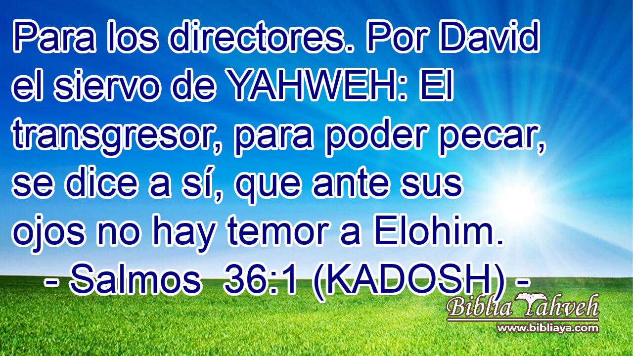  Para los directores. Por David el siervo de YAHWEH: El transgresor, para poder pecar, se dice a sí, que ante sus ojos no hay temor a Elohim. 