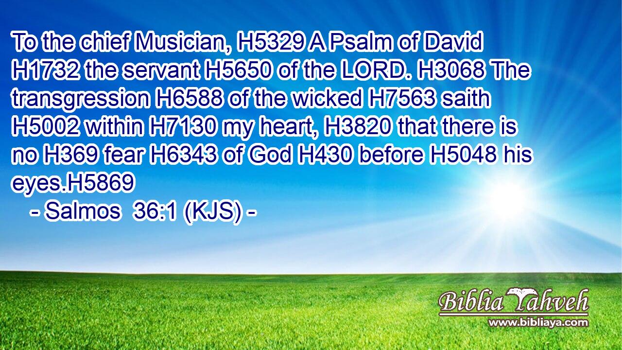 To the chief Musician, H5329 A Psalm of David H1732 the servant H5650 of the LORD. H3068 The transgression H6588 of the wicked H7563 saith H5002 within H7130 my heart, H3820 that there is no H369 fear H6343 of God H430 before H5048 his eyes.H5869