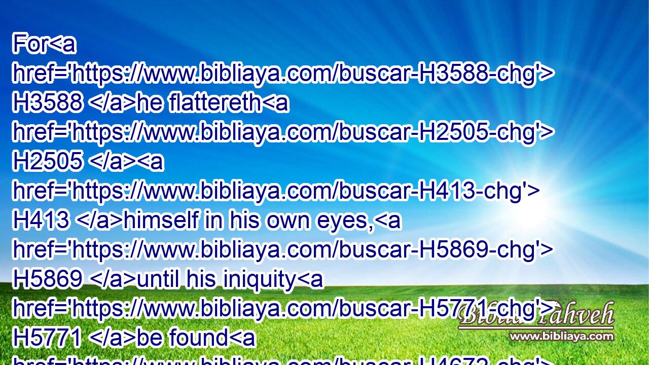 For H3588 he flattereth H2505  H413 himself in his own eyes, H5869 until his iniquity H5771 be found H4672 to be hateful.H8130